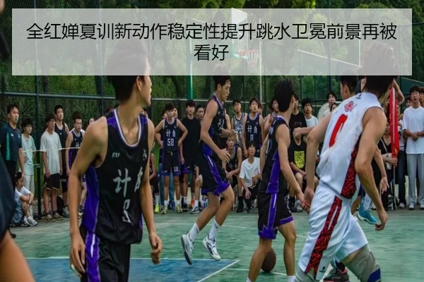 全红婵夏训新动作稳定性提升跳水卫冕前景再被看好