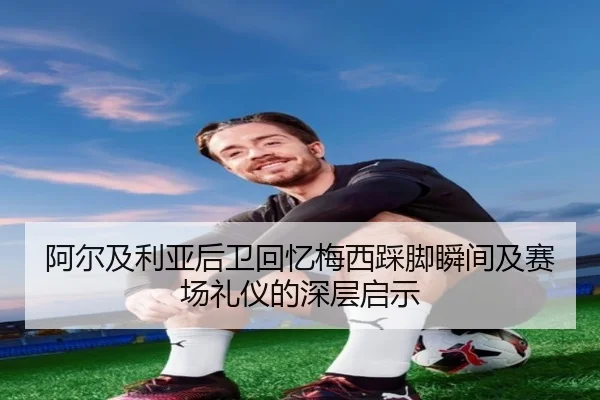 阿尔及利亚后卫回忆梅西踩脚瞬间及赛场礼仪的深层启示