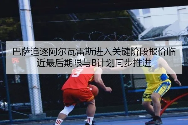 巴萨追逐阿尔瓦雷斯进入关键阶段报价临近最后期限与B计划同步推进