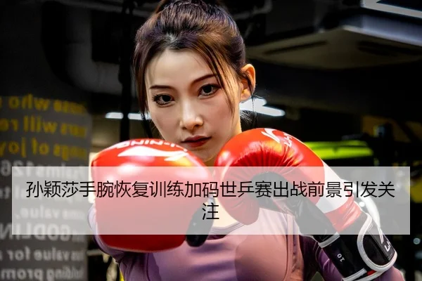 孙颖莎手腕恢复训练加码世乒赛出战前景引发关注